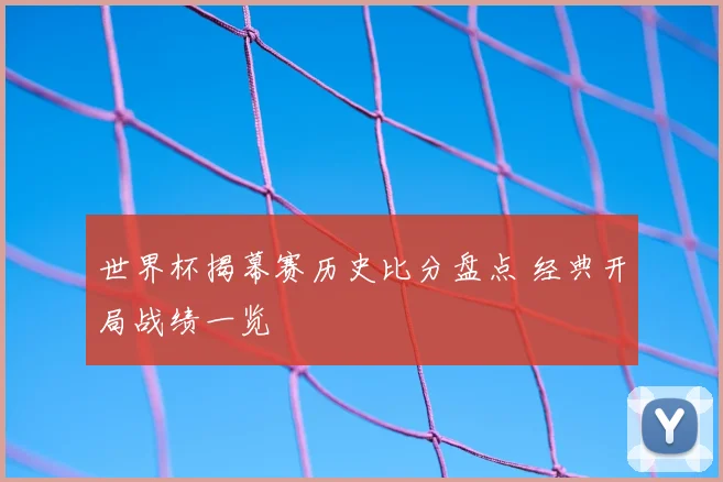世界杯揭幕赛历史比分盘点 经典开局战绩一览