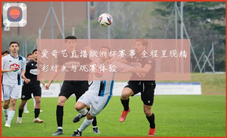 爱奇艺直播欧洲杯赛事 全程呈现精彩对决与观赛体验