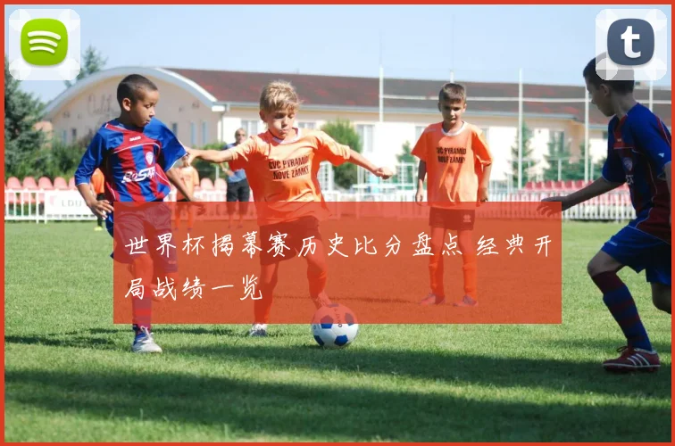 世界杯揭幕赛历史比分盘点 经典开局战绩一览