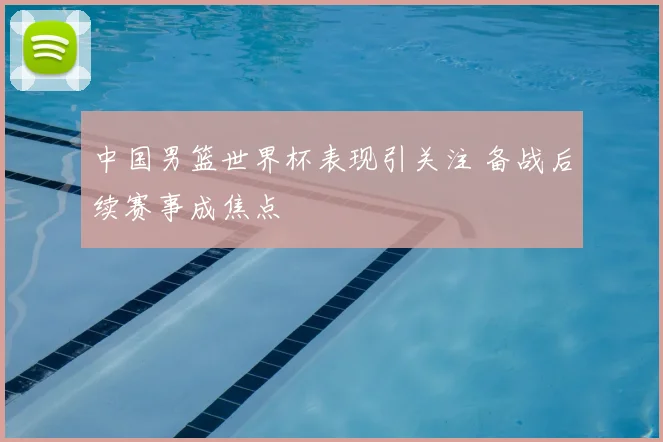 中国男篮世界杯表现引关注 备战后续赛事成焦点