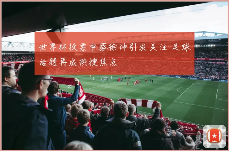 世界杯投票中蔡徐坤引发关注 足球话题再成热搜焦点
